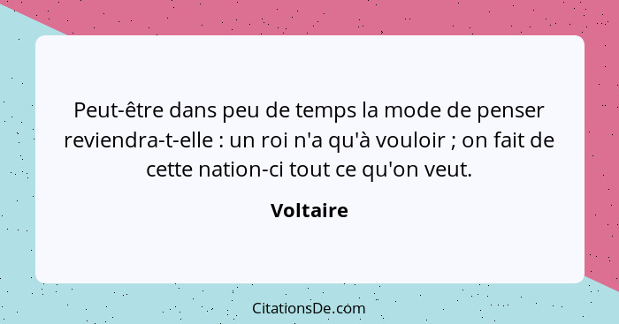 Peut-être dans peu de temps la mode de penser reviendra-t-elle : un roi n'a qu'à vouloir ; on fait de cette nation-ci tout ce qu'... - Voltaire