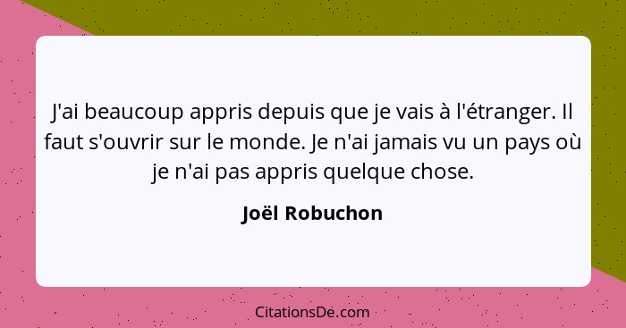 J'ai beaucoup appris depuis que je vais à l'étranger. Il faut s'ouvrir sur le monde. Je n'ai jamais vu un pays où je n'ai pas appris q... - Joël Robuchon