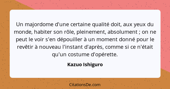 Un majordome d'une certaine qualité doit, aux yeux du monde, habiter son rôle, pleinement, absolument ; on ne peut le voir s'en... - Kazuo Ishiguro