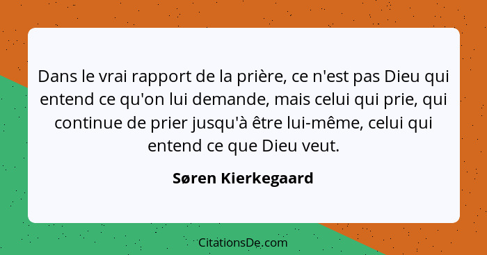 Dans le vrai rapport de la prière, ce n'est pas Dieu qui entend ce qu'on lui demande, mais celui qui prie, qui continue de prier j... - Søren Kierkegaard