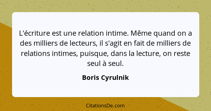 L'écriture est une relation intime. Même quand on a des milliers de lecteurs, il s'agit en fait de milliers de relations intimes, pui... - Boris Cyrulnik