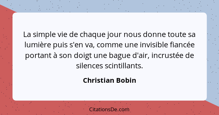 La simple vie de chaque jour nous donne toute sa lumière puis s'en va, comme une invisible fiancée portant à son doigt une bague d'a... - Christian Bobin