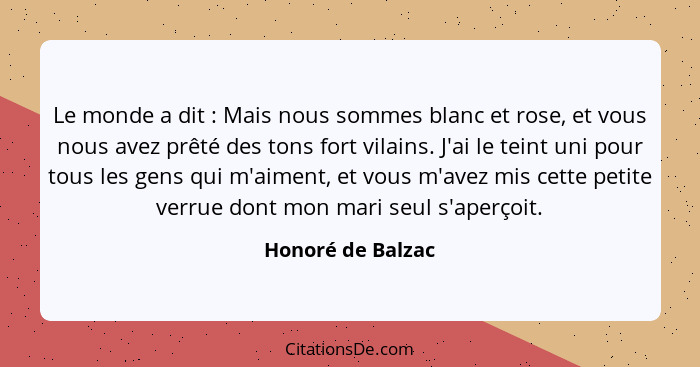 Le monde a dit : Mais nous sommes blanc et rose, et vous nous avez prêté des tons fort vilains. J'ai le teint uni pour tous le... - Honoré de Balzac