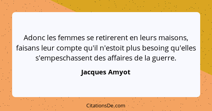 Adonc les femmes se retirerent en leurs maisons, faisans leur compte qu'il n'estoit plus besoing qu'elles s'empeschassent des affaires... - Jacques Amyot