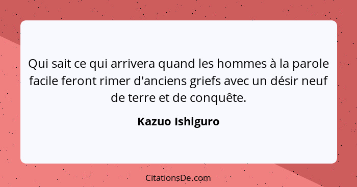 Qui sait ce qui arrivera quand les hommes à la parole facile feront rimer d'anciens griefs avec un désir neuf de terre et de conquête... - Kazuo Ishiguro