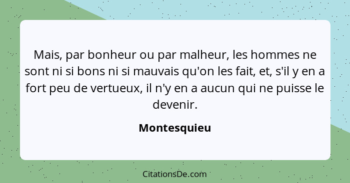 Mais, par bonheur ou par malheur, les hommes ne sont ni si bons ni si mauvais qu'on les fait, et, s'il y en a fort peu de vertueux, il n... - Montesquieu