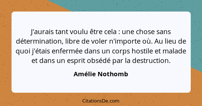 J'aurais tant voulu être cela : une chose sans détermination, libre de voler n'importe où. Au lieu de quoi j'étais enfermée dans... - Amélie Nothomb