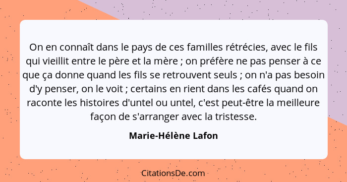 On en connaît dans le pays de ces familles rétrécies, avec le fils qui vieillit entre le père et la mère ; on préfère ne pas... - Marie-Hélène Lafon