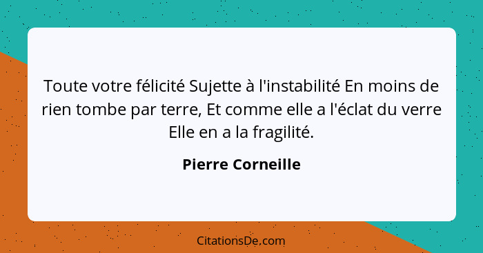 Toute votre félicité Sujette à l'instabilité En moins de rien tombe par terre, Et comme elle a l'éclat du verre Elle en a la fragil... - Pierre Corneille