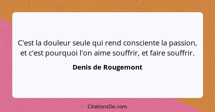 C'est la douleur seule qui rend consciente la passion, et c'est pourquoi l'on aime souffrir, et faire souffrir.... - Denis de Rougemont