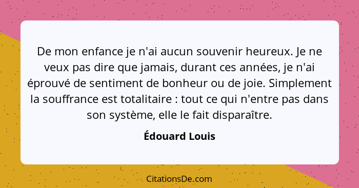 De mon enfance je n'ai aucun souvenir heureux. Je ne veux pas dire que jamais, durant ces années, je n'ai éprouvé de sentiment de bonh... - Édouard Louis