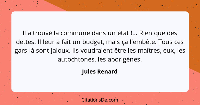 Il a trouvé la commune dans un état !... Rien que des dettes. Il leur a fait un budget, mais ça l'embête. Tous ces gars-là sont ja... - Jules Renard