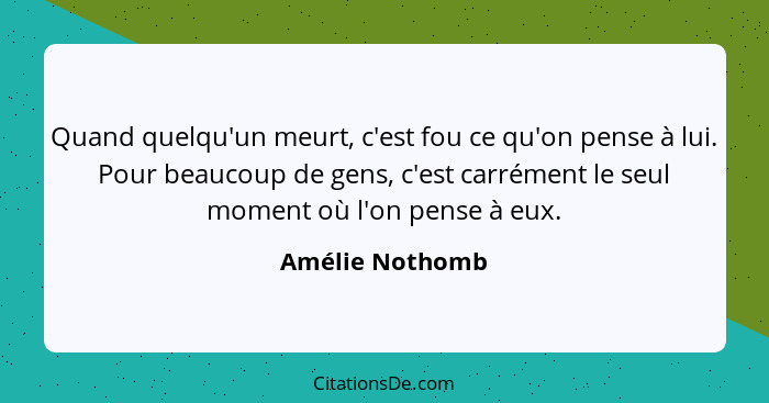 Quand quelqu'un meurt, c'est fou ce qu'on pense à lui. Pour beaucoup de gens, c'est carrément le seul moment où l'on pense à eux.... - Amélie Nothomb