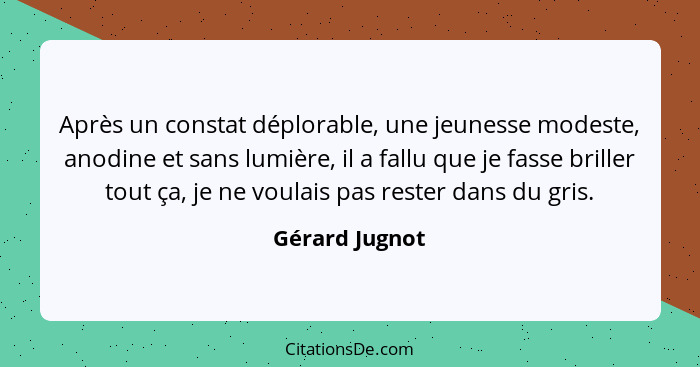 Après un constat déplorable, une jeunesse modeste, anodine et sans lumière, il a fallu que je fasse briller tout ça, je ne voulais pas... - Gérard Jugnot