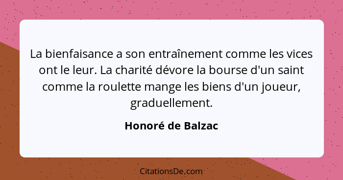 La bienfaisance a son entraînement comme les vices ont le leur. La charité dévore la bourse d'un saint comme la roulette mange les... - Honoré de Balzac