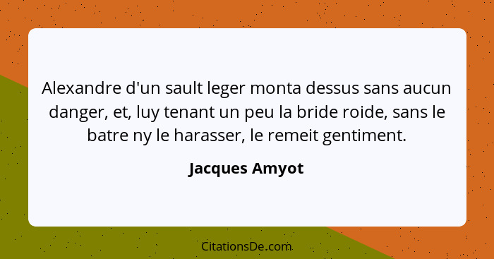 Alexandre d'un sault leger monta dessus sans aucun danger, et, luy tenant un peu la bride roide, sans le batre ny le harasser, le reme... - Jacques Amyot