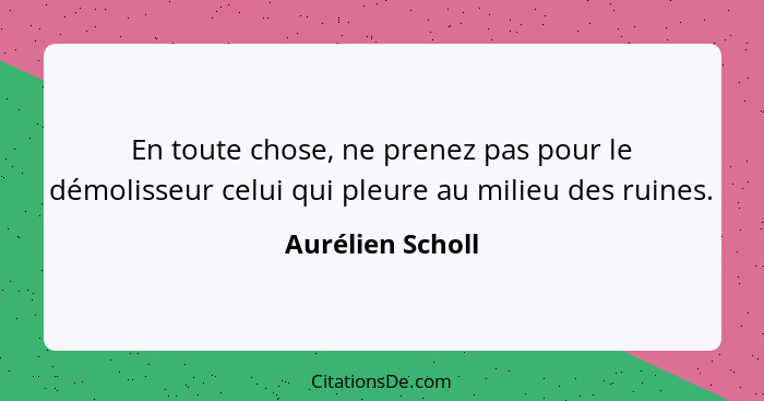 En toute chose, ne prenez pas pour le démolisseur celui qui pleure au milieu des ruines.... - Aurélien Scholl