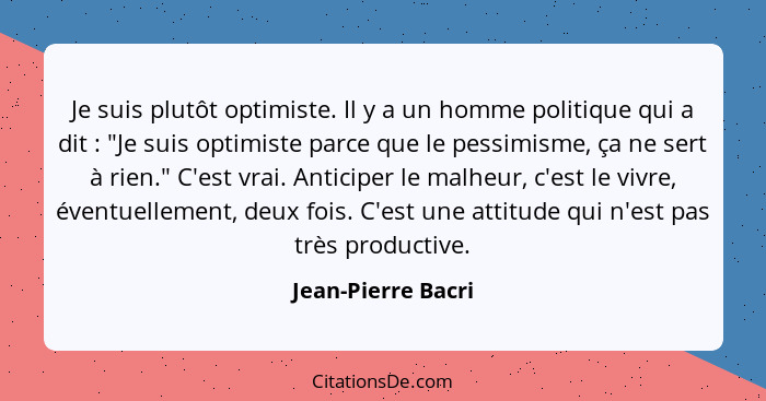 Je suis plutôt optimiste. Il y a un homme politique qui a dit : "Je suis optimiste parce que le pessimisme, ça ne sert à rien... - Jean-Pierre Bacri