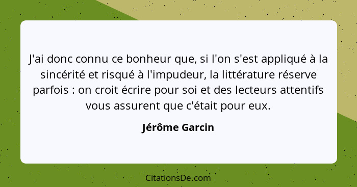 J'ai donc connu ce bonheur que, si l'on s'est appliqué à la sincérité et risqué à l'impudeur, la littérature réserve parfois : on... - Jérôme Garcin