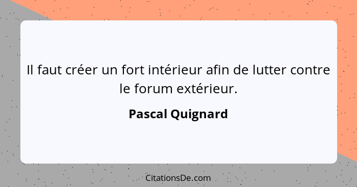 Il faut créer un fort intérieur afin de lutter contre le forum extérieur.... - Pascal Quignard