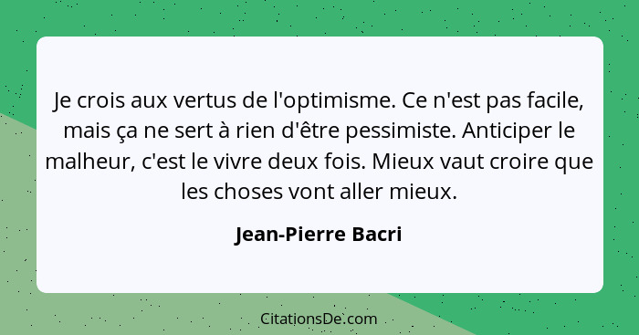 Je crois aux vertus de l'optimisme. Ce n'est pas facile, mais ça ne sert à rien d'être pessimiste. Anticiper le malheur, c'est le... - Jean-Pierre Bacri