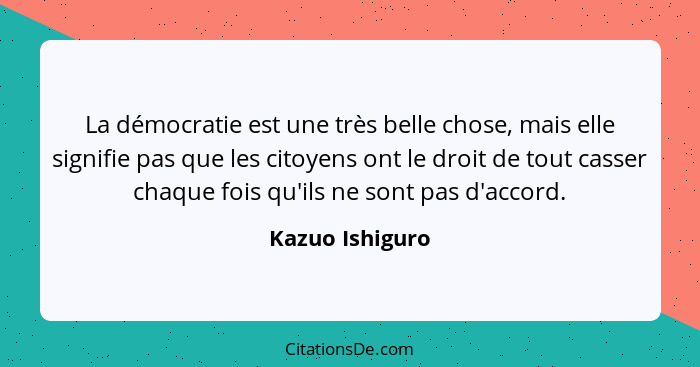 La démocratie est une très belle chose, mais elle signifie pas que les citoyens ont le droit de tout casser chaque fois qu'ils ne son... - Kazuo Ishiguro