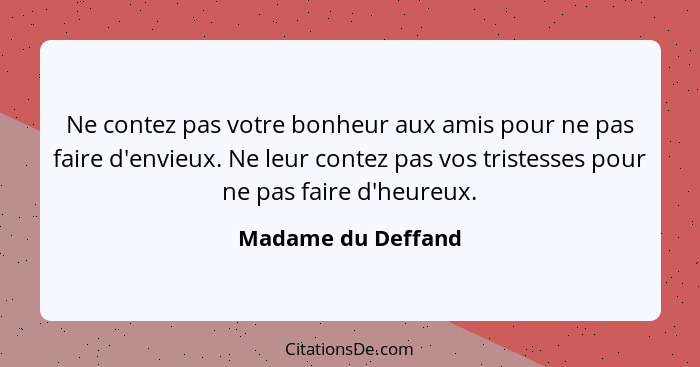 Ne contez pas votre bonheur aux amis pour ne pas faire d'envieux. Ne leur contez pas vos tristesses pour ne pas faire d'heureux.... - Madame du Deffand