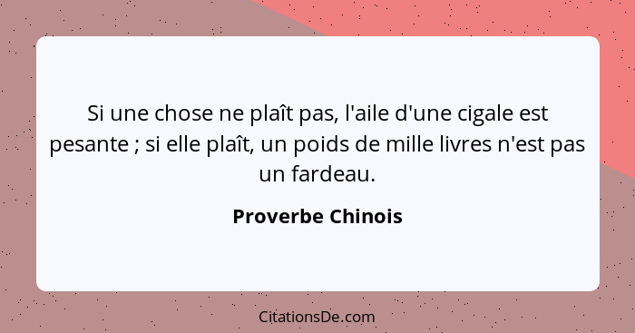 Si une chose ne plaît pas, l'aile d'une cigale est pesante ; si elle plaît, un poids de mille livres n'est pas un fardeau.... - Proverbe Chinois