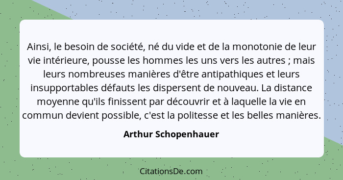 Ainsi, le besoin de société, né du vide et de la monotonie de leur vie intérieure, pousse les hommes les uns vers les autres&nbs... - Arthur Schopenhauer