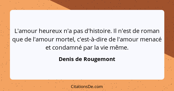 L'amour heureux n'a pas d'histoire. Il n'est de roman que de l'amour mortel, c'est-à-dire de l'amour menacé et condamné par la vi... - Denis de Rougemont