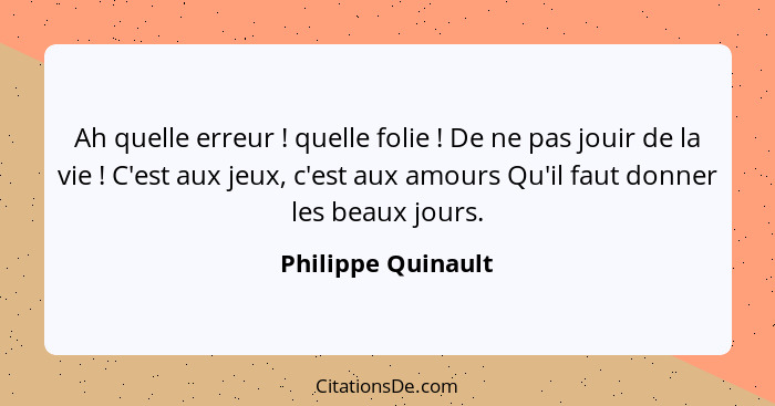 Ah quelle erreur ! quelle folie ! De ne pas jouir de la vie ! C'est aux jeux, c'est aux amours Qu'il faut donner le... - Philippe Quinault