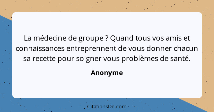 La médecine de groupe ? Quand tous vos amis et connaissances entreprennent de vous donner chacun sa recette pour soigner vous problèmes... - Anonyme