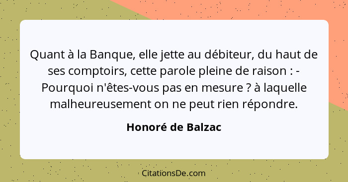 Quant à la Banque, elle jette au débiteur, du haut de ses comptoirs, cette parole pleine de raison : - Pourquoi n'êtes-vous pa... - Honoré de Balzac