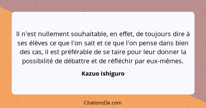 Il n'est nullement souhaitable, en effet, de toujours dire à ses élèves ce que l'on sait et ce que l'on pense dans bien des cas, il e... - Kazuo Ishiguro