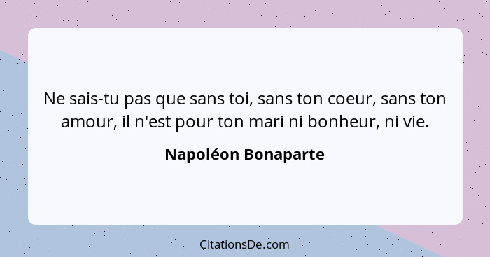 Ne sais-tu pas que sans toi, sans ton coeur, sans ton amour, il n'est pour ton mari ni bonheur, ni vie.... - Napoléon Bonaparte