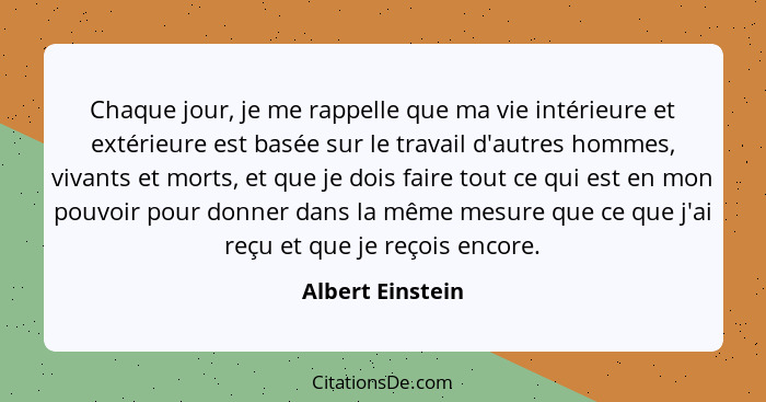 Chaque jour, je me rappelle que ma vie intérieure et extérieure est basée sur le travail d'autres hommes, vivants et morts, et que j... - Albert Einstein