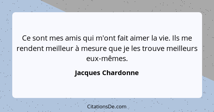 Ce sont mes amis qui m'ont fait aimer la vie. Ils me rendent meilleur à mesure que je les trouve meilleurs eux-mêmes.... - Jacques Chardonne