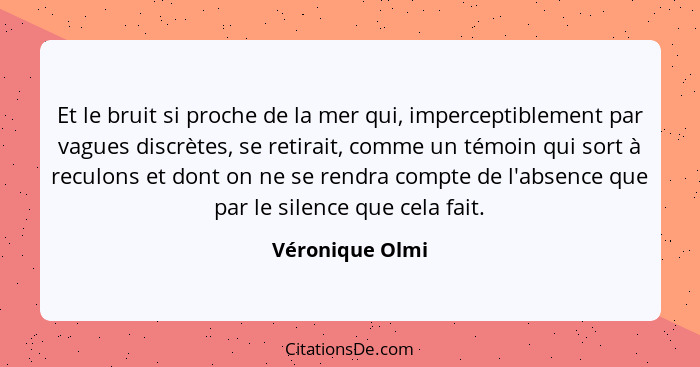 Et le bruit si proche de la mer qui, imperceptiblement par vagues discrètes, se retirait, comme un témoin qui sort à reculons et dont... - Véronique Olmi