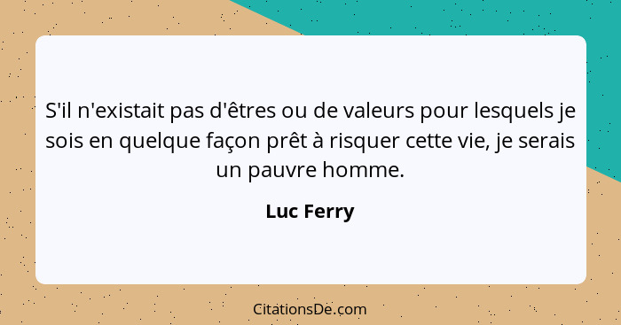 S'il n'existait pas d'êtres ou de valeurs pour lesquels je sois en quelque façon prêt à risquer cette vie, je serais un pauvre homme.... - Luc Ferry