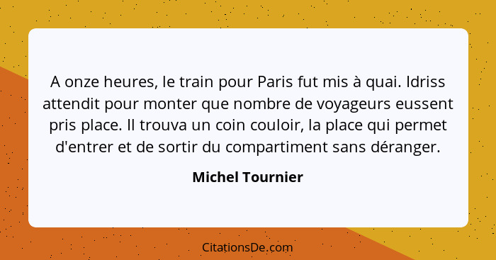 A onze heures, le train pour Paris fut mis à quai. Idriss attendit pour monter que nombre de voyageurs eussent pris place. Il trouva... - Michel Tournier