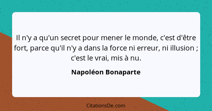 Il n'y a qu'un secret pour mener le monde, c'est d'être fort, parce qu'il n'y a dans la force ni erreur, ni illusion ; c'est... - Napoléon Bonaparte
