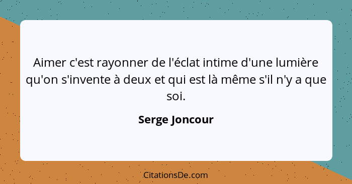 Aimer c'est rayonner de l'éclat intime d'une lumière qu'on s'invente à deux et qui est là même s'il n'y a que soi.... - Serge Joncour