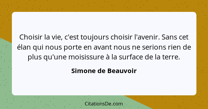 Choisir la vie, c'est toujours choisir l'avenir. Sans cet élan qui nous porte en avant nous ne serions rien de plus qu'une moisis... - Simone de Beauvoir