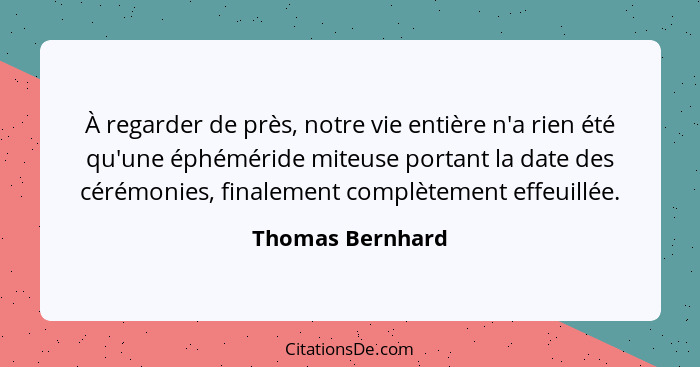 À regarder de près, notre vie entière n'a rien été qu'une éphéméride miteuse portant la date des cérémonies, finalement complètement... - Thomas Bernhard