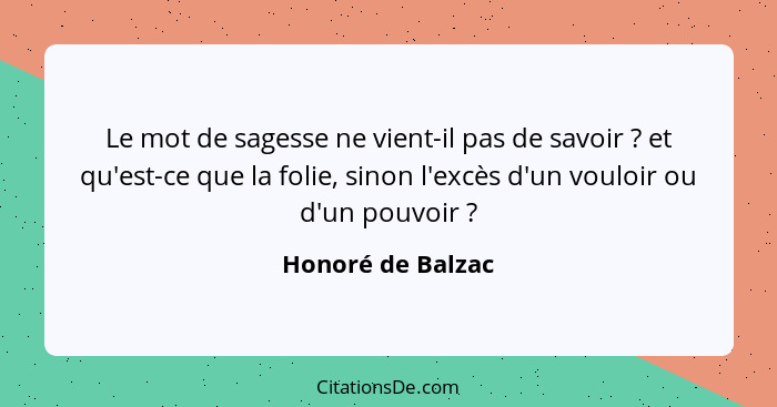 Le mot de sagesse ne vient-il pas de savoir ? et qu'est-ce que la folie, sinon l'excès d'un vouloir ou d'un pouvoir ?... - Honoré de Balzac