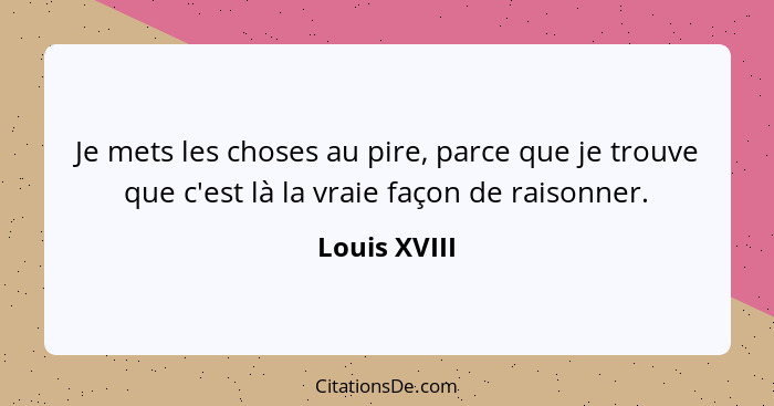 Je mets les choses au pire, parce que je trouve que c'est là la vraie façon de raisonner.... - Louis XVIII