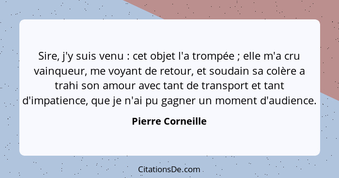 Sire, j'y suis venu : cet objet l'a trompée ; elle m'a cru vainqueur, me voyant de retour, et soudain sa colère a trahi s... - Pierre Corneille