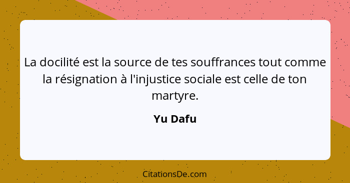 La docilité est la source de tes souffrances tout comme la résignation à l'injustice sociale est celle de ton martyre.... - Yu Dafu