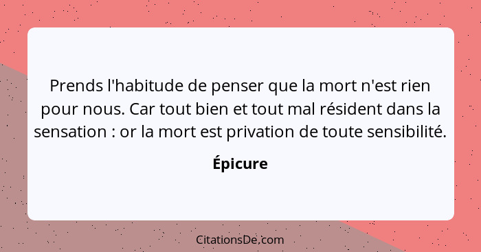 Prends l'habitude de penser que la mort n'est rien pour nous. Car tout bien et tout mal résident dans la sensation : or la mort est pri... - Épicure