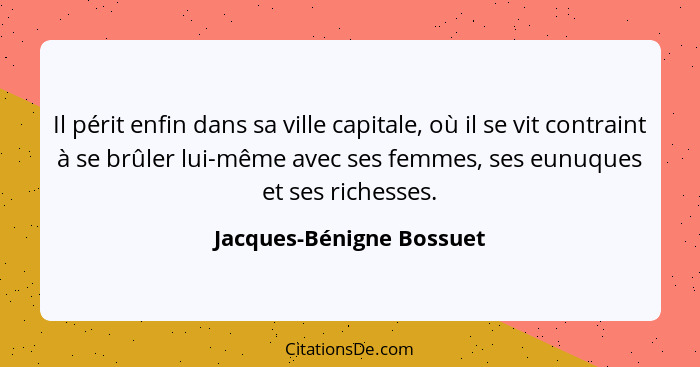 Il périt enfin dans sa ville capitale, où il se vit contraint à se brûler lui-même avec ses femmes, ses eunuques et ses rich... - Jacques-Bénigne Bossuet